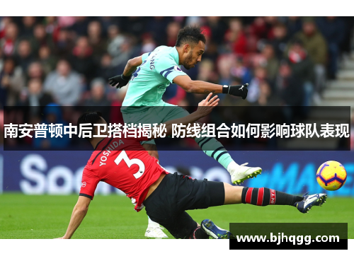 南安普顿中后卫搭档揭秘 防线组合如何影响球队表现 南安普顿中后卫搭档揭秘 防线组合如何影响球队表现